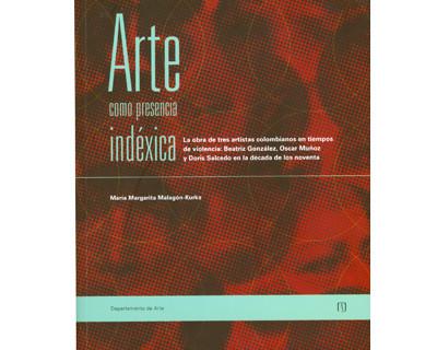 Portada de Arte como presencia indéxica. La obra de tres artistas colombianos en tiempos de violencia: Beatriz González, Óscar Muñoz y Doris Salcedo en la década de los noventa