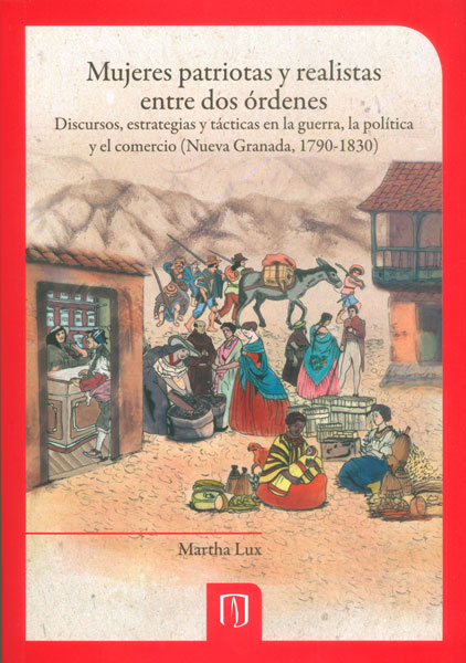 Portada de Mujeres patriotas y realistas entre dos órdenes. Discursos, estrategias y tácticas en la guerra, la política y el comercio (Nueva Granada, 1790-1830) · Martha Lux